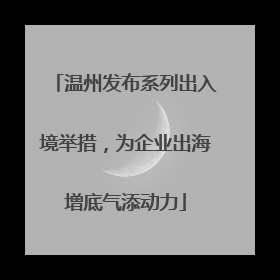 温州发布系列出入境举措，为企业出海增底气添动力