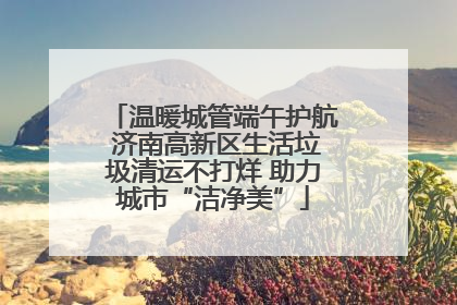 温暖城管端午护航 济南高新区生活垃圾清运不打烊 助力城市“洁净美”