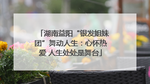 湖南益阳“银发姐妹团”舞动人生：心怀热爱 人生处处是舞台