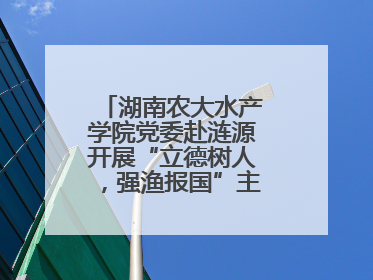 湖南农大水产学院党委赴涟源开展“立德树人，强渔报国”主题党建活动