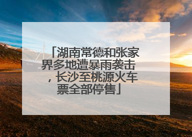 湖南常德和张家界多地遭暴雨袭击，长沙至桃源火车票全部停售