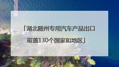 湖北随州专用汽车产品出口覆盖130个国家和地区