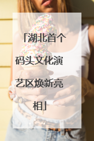 湖北首个码头文化演艺区焕新亮相