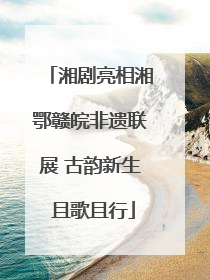 湘剧亮相湘鄂赣皖非遗联展 古韵新生 且歌且行