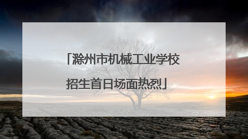 滁州市机械工业学校招生首日场面热烈