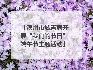 滨州市城管局开展“我们的节日”端午节主题活动