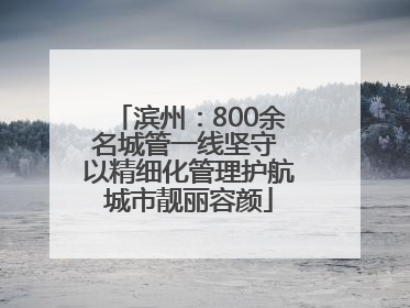 滨州：800余名城管一线坚守 以精细化管理护航城市靓丽容颜
