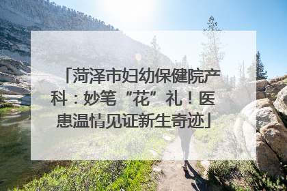 菏泽市妇幼保健院产科：妙笔“花”礼！医患温情见证新生奇迹