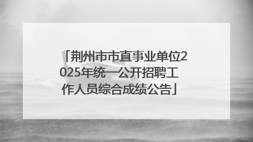 荆州市市直事业单位2025年统一公开招聘工作人员综合成绩公告