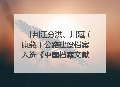 荆江分洪、川藏（康藏）公路建设档案入选《中国档案文献遗产名录》