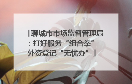 聊城市市场监督管理局：打好服务“组合拳” 外资登记“无忧办”