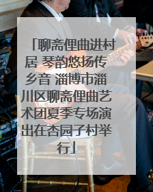 聊斋俚曲进村居 琴韵悠扬传乡音 淄博市淄川区聊斋俚曲艺术团夏季专场演出在杏园子村举行