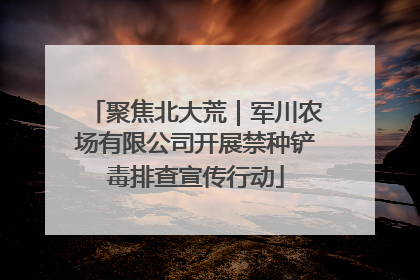 聚焦北大荒｜军川农场有限公司开展禁种铲毒排查宣传行动