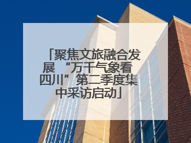 聚焦文旅融合发展 “万千气象看四川”第二季度集中采访启动