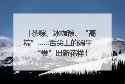 茶粽、冰咖粽、“高粽”……舌尖上的端午“卷”出新花样