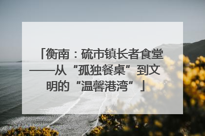 衡南：硫市镇长者食堂——从“孤独餐桌”到文明的“温馨港湾”