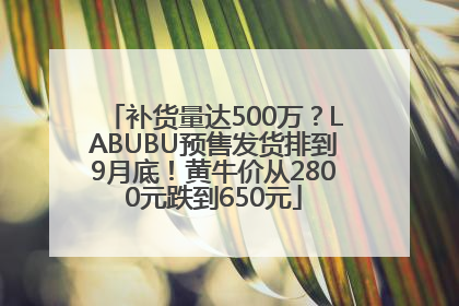 补货量达500万？LABUBU预售发货排到9月底！黄牛价从2800元跌到650元