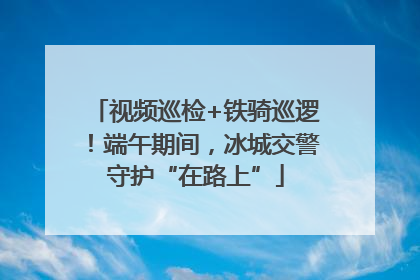 视频巡检+铁骑巡逻！端午期间，冰城交警守护“在路上”