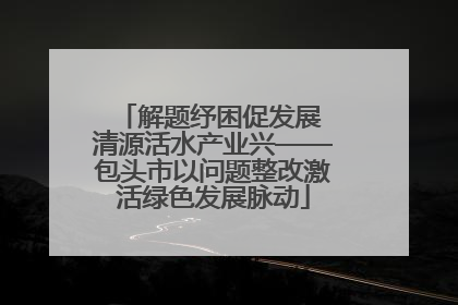 解题纾困促发展 清源活水产业兴——包头市以问题整改激活绿色发展脉动