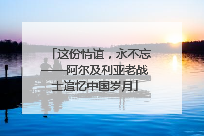这份情谊，永不忘——阿尔及利亚老战士追忆中国岁月
