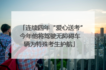 连续四年“爱心送考” 今年他将驾驶无障碍车辆为特殊考生护航