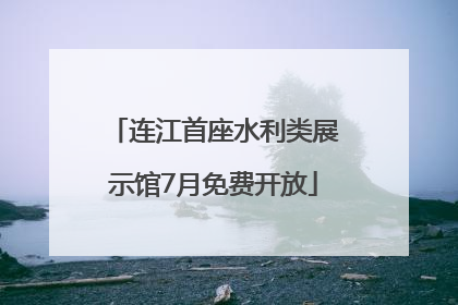 连江首座水利类展示馆7月免费开放
