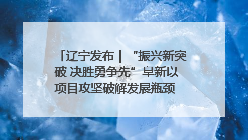 辽宁发布｜“振兴新突破 决胜勇争先”阜新以项目攻坚破解发展瓶颈 经济发展实现良好开局