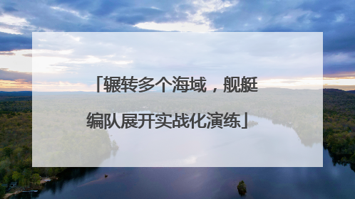 辗转多个海域，舰艇编队展开实战化演练