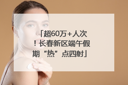 超60万+人次！长春新区端午假期“热”点四射