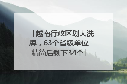 越南行政区划大洗牌，63个省级单位精简后剩下34个