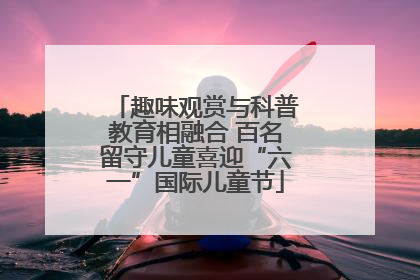 趣味观赏与科普教育相融合 百名留守儿童喜迎“六一”国际儿童节