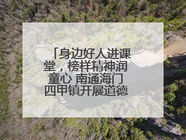 身边好人进课堂，榜样精神润童心 南通海门四甲镇开展道德模范事迹宣讲