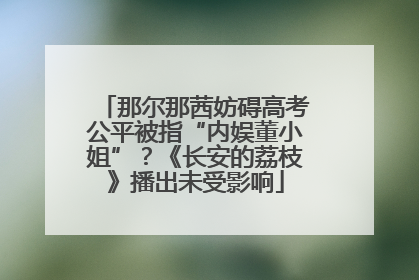 那尔那茜妨碍高考公平被指“内娱董小姐”？《长安的荔枝》播出未受影响