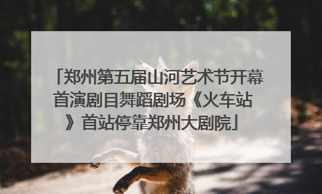 郑州第五届山河艺术节开幕 首演剧目舞蹈剧场《火车站》首站停靠郑州大剧院
