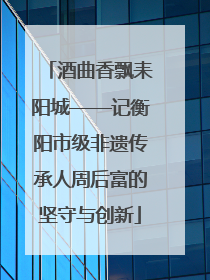 酒曲香飘耒阳城——记衡阳市级非遗传承人周后富的坚守与创新