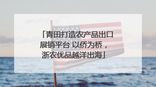 青田打造农产品出口展销平台 以侨为桥，浙农优品越洋出海