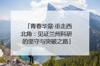 青春华章·重走西北角：见证兰州科研的坚守与突破之路