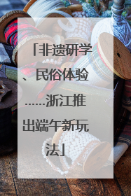 非遗研学、民俗体验……浙江推出端午新玩法