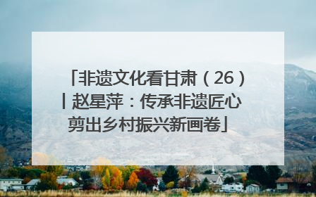 非遗文化看甘肃（26）丨赵星萍：传承非遗匠心 剪出乡村振兴新画卷