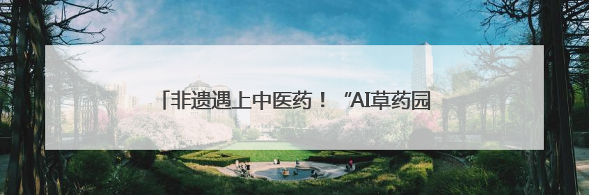 非遗遇上中医药！“AI草药园”入选中医药文化首批宣教基地