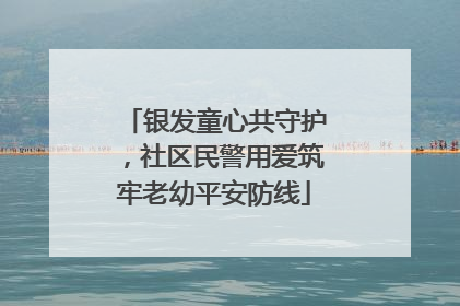 银发童心共守护，社区民警用爱筑牢老幼平安防线