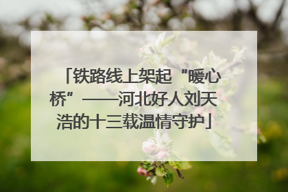 铁路线上架起“暖心桥”——河北好人刘天浩的十三载温情守护