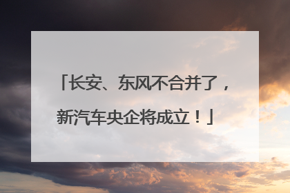长安、东风不合并了，新汽车央企将成立！