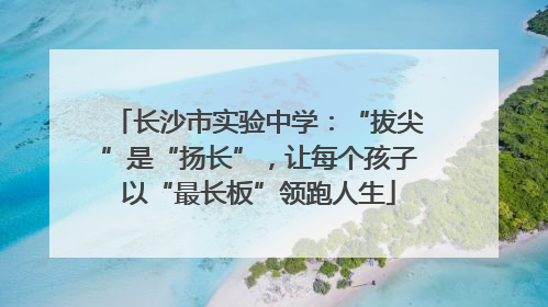 长沙市实验中学：“拔尖”是“扬长”，让每个孩子以“最长板”领跑人生