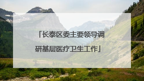 长泰区委主要领导调研基层医疗卫生工作