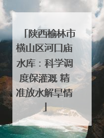 陕西榆林市横山区河口庙水库：科学调度保灌溉 精准放水解旱情