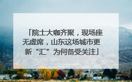 院士大咖齐聚，现场座无虚席，山东这场城市更新“汇”为何备受关注