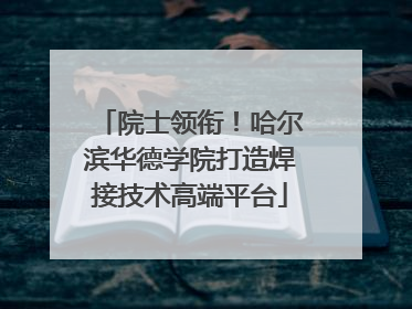 院士领衔！哈尔滨华德学院打造焊接技术高端平台
