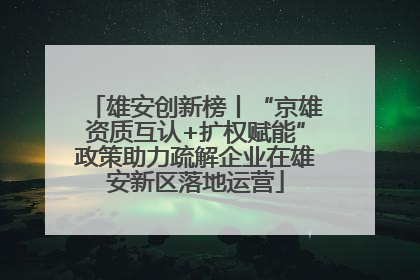 雄安创新榜丨“京雄资质互认+扩权赋能”政策助力疏解企业在雄安新区落地运营