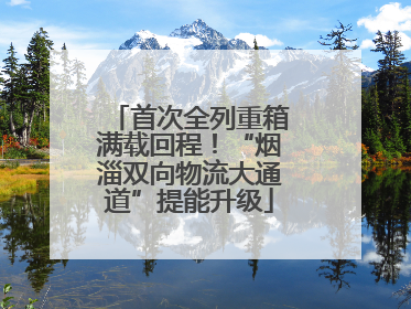 首次全列重箱满载回程！“烟淄双向物流大通道”提能升级